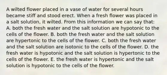 A wilted flower placed in a vase of water for several hours became stiff and stood erect. When a fresh flower was placed in a salt solution, it wilted. From this information we can say that: A. both the fresh water and the salt solution are hypotonic to the cells of the flower. B. both the fresh water and the salt solution are hypertonic to the cells of the flower. C. both the fresh water and the salt solution are isotonic to the cells of the flower. D. the fresh water is hypotonic and the salt solution is hypertonic to the cells of the flower. E. the fresh water is hypertonic and the salt solution is hypotonic to the cells of the flower.