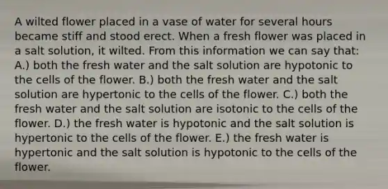 A wilted flower placed in a vase of water for several hours became stiff and stood erect. When a fresh flower was placed in a salt solution, it wilted. From this information we can say that: A.) both the fresh water and the salt solution are hypotonic to the cells of the flower. B.) both the fresh water and the salt solution are hypertonic to the cells of the flower. C.) both the fresh water and the salt solution are isotonic to the cells of the flower. D.) the fresh water is hypotonic and the salt solution is hypertonic to the cells of the flower. E.) the fresh water is hypertonic and the salt solution is hypotonic to the cells of the flower.