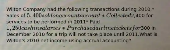 Wilton Company had the following transactions during 2010.* Sales of 5,400 sold on account account* Collected2,400 for services to be performed in 2011* Paid 1,250 cash in salaries* Purchased airline tickets for300 in December 2010 for a trip will not take place until 2011.What is Wilton's 2010 net income using accrual accounting?