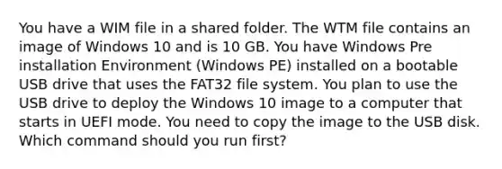 You have a WIM file in a shared folder. The WTM file contains an image of Windows 10 and is 10 GB. You have Windows Pre installation Environment (Windows PE) installed on a bootable USB drive that uses the FAT32 file system. You plan to use the USB drive to deploy the Windows 10 image to a computer that starts in UEFI mode. You need to copy the image to the USB disk. Which command should you run first?