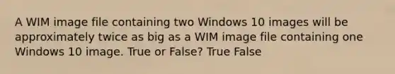 A WIM image file containing two Windows 10 images will be approximately twice as big as a WIM image file containing one Windows 10 image. True or False? True False