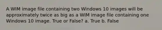 A WIM image file containing two Windows 10 images will be approximately twice as big as a WIM image file containing one Windows 10 image. True or False? a. True b. False