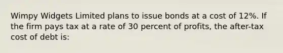 Wimpy Widgets Limited plans to issue bonds at a cost of 12%. If the firm pays tax at a rate of 30 percent of profits, the after-tax cost of debt is: