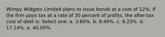 Wimpy Widgets Limited plans to issue bonds at a cost of 12%. If the firm pays tax at a rate of 30 percent of profits, the after-tax cost of debt is: Select one: a. 3.60%. b. 8.40%. c. 9.23%. d. 17.14%. e. 40.00%.