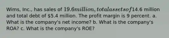 Wims, Inc., has sales of 19.6 million, total assets of14.6 million and total debt of 5.4 million. The profit margin is 9 percent. a. What is the company's net income? b. What is the company's ROA? c. What is the company's ROE?