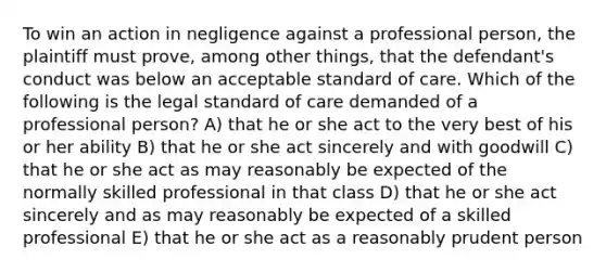 To win an action in negligence against a professional person, the plaintiff must prove, among other things, that the defendant's conduct was below an acceptable standard of care. Which of the following is the legal standard of care demanded of a professional person? A) that he or she act to the very best of his or her ability B) that he or she act sincerely and with goodwill C) that he or she act as may reasonably be expected of the normally skilled professional in that class D) that he or she act sincerely and as may reasonably be expected of a skilled professional E) that he or she act as a reasonably prudent person