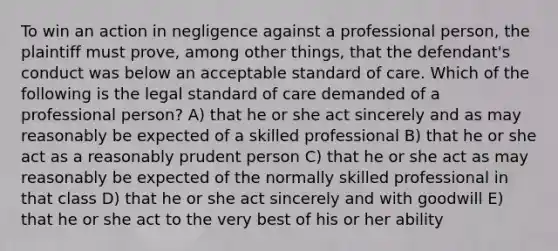 To win an action in negligence against a professional person, the plaintiff must prove, among other things, that the defendant's conduct was below an acceptable standard of care. Which of the following is the legal standard of care demanded of a professional person? A) that he or she act sincerely and as may reasonably be expected of a skilled professional B) that he or she act as a reasonably prudent person C) that he or she act as may reasonably be expected of the normally skilled professional in that class D) that he or she act sincerely and with goodwill E) that he or she act to the very best of his or her ability