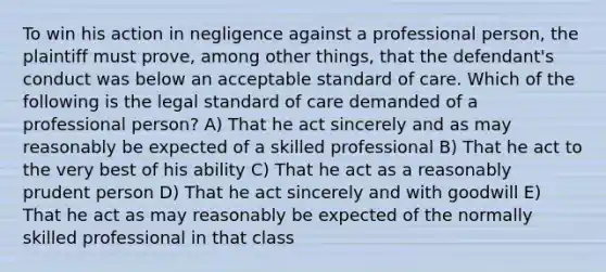 To win his action in negligence against a professional person, the plaintiff must prove, among other things, that the defendant's conduct was below an acceptable standard of care. Which of the following is the legal standard of care demanded of a professional person? A) That he act sincerely and as may reasonably be expected of a skilled professional B) That he act to the very best of his ability C) That he act as a reasonably prudent person D) That he act sincerely and with goodwill E) That he act as may reasonably be expected of the normally skilled professional in that class