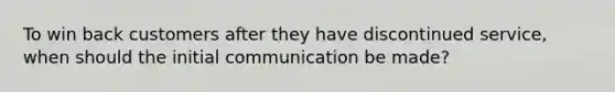 To win back customers after they have discontinued service, when should the initial communication be made?