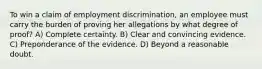 To win a claim of employment discrimination, an employee must carry the burden of proving her allegations by what degree of proof? A) Complete certainty. B) Clear and convincing evidence. C) Preponderance of the evidence. D) Beyond a reasonable doubt.