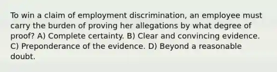 To win a claim of employment discrimination, an employee must carry the burden of proving her allegations by what degree of proof? A) Complete certainty. B) Clear and convincing evidence. C) Preponderance of the evidence. D) Beyond a reasonable doubt.