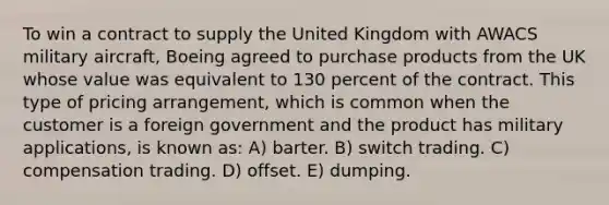 To win a contract to supply the United Kingdom with AWACS military aircraft, Boeing agreed to purchase products from the UK whose value was equivalent to 130 percent of the contract. This type of pricing arrangement, which is common when the customer is a foreign government and the product has military applications, is known as: A) barter. B) switch trading. C) compensation trading. D) offset. E) dumping.