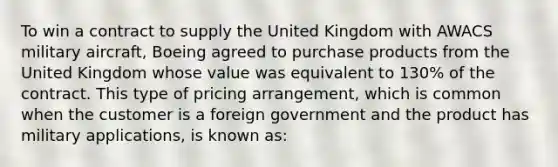 To win a contract to supply the United Kingdom with AWACS military aircraft, Boeing agreed to purchase products from the United Kingdom whose value was equivalent to 130% of the contract. This type of pricing arrangement, which is common when the customer is a foreign government and the product has military applications, is known as: