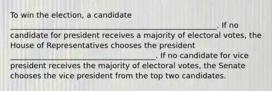 To win the election, a candidate ______________________________________________________. If no candidate for president receives a majority of electoral votes, the House of Representatives chooses the president ______________________________________. If no candidate for vice president receives the majority of electoral votes, the Senate chooses the vice president from the top two candidates.