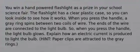 You win a hand powered flashlight as a prize in your school science fair. The flashlight has a clear plastic case, so you can look inside to see how it works. When you press the handle, a gray ring spins between two coils of wire. The ends of the wire are connected to the light bulb. So, when you press the handle, the light bulb glows. Explain how an electric current is produced to light the bulb. (HINT: Paper clips are attracted to the gray rings.)