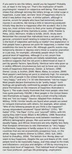 If you were to win the lottery, would you be happier? Probably not, at least in the long run. That's the implication of health psychologists' research on subjective well-being. That research shows that although winning the lottery brings an initial surge in happiness, a year later, winners' level of happiness returns to what it was before they won. A similar pattern, although in reverse, occurs for people who have had extremely serious injuries in accidents, like losing a limb or becoming paralyzed: Initially they decline in happiness after the accident. But in the long run, most victims return to their prior levels of happiness after the passage of time (Spinella & Lester, 2006; Priester & Petty, 2011; Weimann, Knabe & Schöb, 2015). Study Alert Remember the concept that individuals have a set point (a general, consistent level) relating to subjective well-being. Why is the level of subjective well-being so stable? One explanation is that people have a general set point for happiness, a marker that establishes the tone for one's life. Although specific events may temporarily elevate or depress one's mood (a surprise promotion or a job loss, for example), ultimately people return to their general level of happiness. Although it is not certain how people's happiness set points are initially established, some evidence suggests that the set point is determined at least in part by genetic factors. Specifically, identical twins who grow up in widely different circumstances turn out to have very similar levels of happiness (Kahneman, Diener, & Schwarz, 1998; Diener, Lucas, & Scollon, 2006; Weiss, Bates, & Luciano, 2008). Most people's well-being set point is relatively high. For example, some 30% of people in the United States rate themselves as "very happy," and only 1 in 10 rate themselves "not too happy." Most people declare themselves to be "pretty happy." Such feelings are graphically confirmed by people who are asked to place themselves on the measure of happiness illustrated in Figure 1. The scale clearly illustrates that most people view their lives quite positively. FIGURE 1 Most people in the United States rate themselves as happy, while only a small minority indicate they are "not too happy." (Source: Adapted from Andrews & Withey, 1976.) Similar results are found when people are asked to compare themselves with others. For example, when asked, "Who of the following people do you think is the happiest?" survey respondents answered "Oprah Winfrey" (23%), "Bill Gates" (7%), "the Pope" (12%), and "yourself" (49%), with 6% saying they didn't know (Black & McCafferty, 1998; Rosenthal, 2003).Page 422 Few differences exist between members of different demographic groups. Men and women report being equally happy, and African Americans are only slightly less likely than European Americans to rate themselves as "very happy." Furthermore, happiness is hardly unique to U.S. culture. Even countries that are not economically prosperous have, on the whole, happy residents (Diener & Clifton, 2002; Suh, 2002; Suhail & Chaudhry, 2004). The bottom line: Money does not seem to buy happiness. Despite the ups and downs of life, most people tend to be reasonably happy, and they adapt to the trials and tribulations—and joys and delights—of life by returning to a steady-state level of happiness. That habitual level of happiness can have profound—perhaps life-prolonging—implications