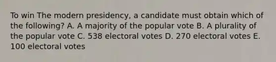 To win The modern presidency, a candidate must obtain which of the following? A. A majority of the popular vote B. A plurality of the popular vote C. 538 electoral votes D. 270 electoral votes E. 100 electoral votes