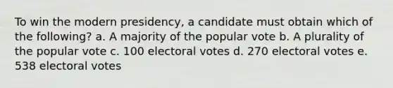 To win the modern presidency, a candidate must obtain which of the following? a. A majority of the popular vote b. A plurality of the popular vote c. 100 electoral votes d. 270 electoral votes e. 538 electoral votes