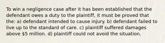 To win a negligence case after it has been established that the defendant owes a duty to the plaintiff, it must be proved that the: a) defendant intended to cause injury. b) defendant failed to live up to the standard of care. c) plaintiff suffered damages above 5 million. d) plaintiff could not avoid the situation.