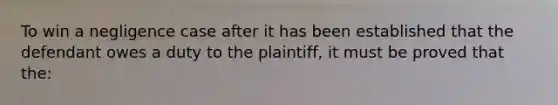 To win a negligence case after it has been established that the defendant owes a duty to the plaintiff, it must be proved that the: