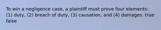 To win a negligence case, a plaintiff must prove four elements: (1) duty, (2) breach of duty, (3) causation, and (4) damages. true false