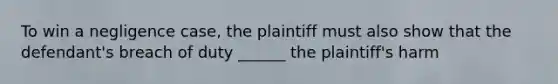 To win a negligence case, the plaintiff must also show that the defendant's breach of duty ______ the plaintiff's harm