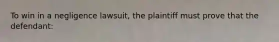 To win in a negligence lawsuit, the plaintiff must prove that the defendant: