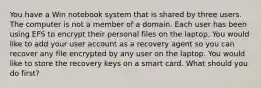 You have a Win notebook system that is shared by three users. The computer is not a member of a domain. Each user has been using EFS to encrypt their personal files on the laptop. You would like to add your user account as a recovery agent so you can recover any file encrypted by any user on the laptop. You would like to store the recovery keys on a smart card. What should you do first?