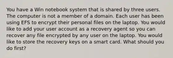 You have a Win notebook system that is shared by three users. The computer is not a member of a domain. Each user has been using EFS to encrypt their personal files on the laptop. You would like to add your user account as a recovery agent so you can recover any file encrypted by any user on the laptop. You would like to store the recovery keys on a smart card. What should you do first?