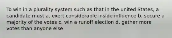 To win in a plurality system such as that in the united States, a candidate must a. exert considerable inside influence b. secure a majority of the votes c. win a runoff election d. gather more votes than anyone else