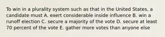 To win in a plurality system such as that in the United States, a candidate must A. exert considerable inside influence B. win a runoff election C. secure a majority of the vote D. secure at least 70 percent of the vote E. gather more votes than anyone else