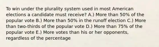 To win under the plurality system used in most American elections a candidate must receive? A.) More than 50% of the popular vote B.) More than 50% in the runoff election C.) More than two-thirds of the popular vote D.) More than 75% of the popular vote E.) More votes than his or her opponents, regardless of the percentage