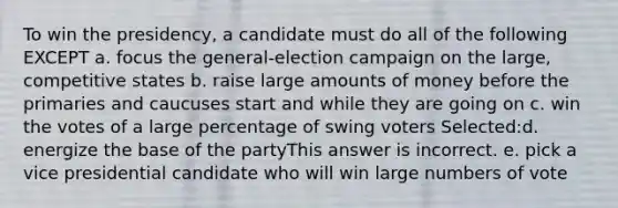 To win the presidency, a candidate must do all of the following EXCEPT a. focus the general-election campaign on the large, competitive states b. raise large amounts of money before the primaries and caucuses start and while they are going on c. win the votes of a large percentage of swing voters Selected:d. energize the base of the partyThis answer is incorrect. e. pick a vice presidential candidate who will win large numbers of vote