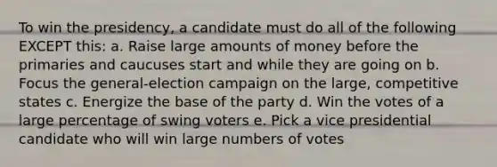 To win the presidency, a candidate must do all of the following EXCEPT this: a. Raise large amounts of money before the primaries and caucuses start and while they are going on b. Focus the general-election campaign on the large, competitive states c. Energize the base of the party d. Win the votes of a large percentage of swing voters e. Pick a vice presidential candidate who will win large numbers of votes