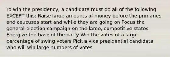 To win the presidency, a candidate must do all of the following EXCEPT this: Raise large amounts of money before the primaries and caucuses start and while they are going on Focus the general-election campaign on the large, competitive states Energize the base of the party Win the votes of a large percentage of swing voters Pick a vice presidential candidate who will win large numbers of votes