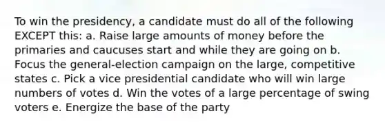 To win the presidency, a candidate must do all of the following EXCEPT this: a. Raise large amounts of money before the primaries and caucuses start and while they are going on b. Focus the general-election campaign on the large, competitive states c. Pick a vice presidential candidate who will win large numbers of votes d. Win the votes of a large percentage of swing voters e. Energize the base of the party