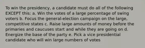 To win the presidency, a candidate must do all of the following EXCEPT this: a. Win the votes of a large percentage of swing voters b. Focus the general-election campaign on the large, competitive states c. Raise large amounts of money before the primaries and caucuses start and while they are going on d. Energize the base of the party e. Pick a vice presidential candidate who will win large numbers of votes