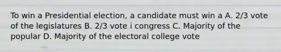 To win a Presidential election, a candidate must win a A. 2/3 vote of the legislatures B. 2/3 vote i congress C. Majority of the popular D. Majority of the electoral college vote