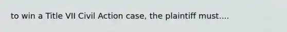 to win a Title VII Civil Action case, the plaintiff must....