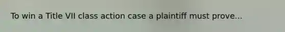 To win a Title VII class action case a plaintiff must prove...