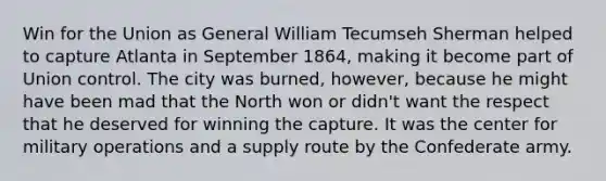Win for the Union as General William Tecumseh Sherman helped to capture Atlanta in September 1864, making it become part of Union control. The city was burned, however, because he might have been mad that the North won or didn't want the respect that he deserved for winning the capture. It was the center for military operations and a supply route by the Confederate army.