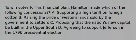 To win votes for his financial plan, Hamilton made which of the following concessions?* A: Supporting a high tariff on foreign cotton B: Raising the price of western lands sold by the government to settlers C: Proposing that the nation's new capitol be built in the Upper South D: Agreeing to support Jefferson in the 1796 presidential election