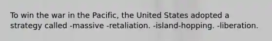 To win the war in the Pacific, the United States adopted a strategy called -massive -retaliation. -island-hopping. -liberation.