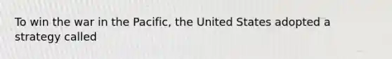 To win the war in the Pacific, the United States adopted a strategy called