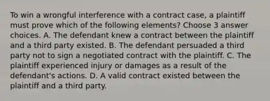 To win a wrongful interference with a contract case, a plaintiff must prove which of the following elements? Choose 3 answer choices. A. The defendant knew a contract between the plaintiff and a third party existed. B. The defendant persuaded a third party not to sign a negotiated contract with the plaintiff. C. The plaintiff experienced injury or damages as a result of the defendant's actions. D. A valid contract existed between the plaintiff and a third party.