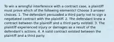 To win a wrongful interference with a contract case, a plaintiff must prove which of the following elements? Choose 3 answer choices. 1. The defendant persuaded a third party not to sign a negotiated contract with the plaintiff. 2. The defendant knew a contract between the plaintiff and a third party existed. 3. The plaintiff experienced injury or damages as a result of the defendant's actions. 4. A valid contract existed between the plaintiff and a third party.