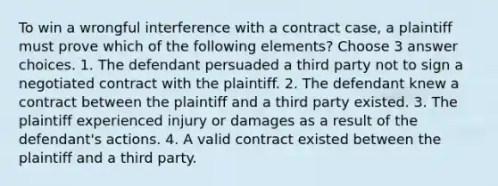 To win a wrongful interference with a contract case, a plaintiff must prove which of the following elements? Choose 3 answer choices. 1. The defendant persuaded a third party not to sign a negotiated contract with the plaintiff. 2. The defendant knew a contract between the plaintiff and a third party existed. 3. The plaintiff experienced injury or damages as a result of the defendant's actions. 4. A valid contract existed between the plaintiff and a third party.