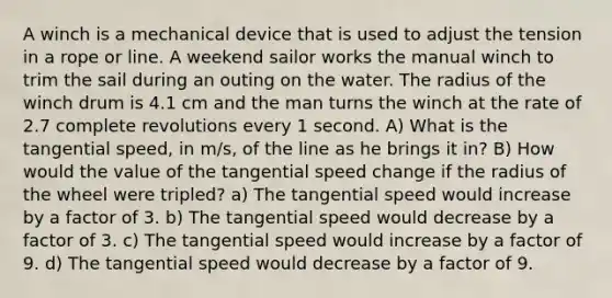 A winch is a mechanical device that is used to adjust the tension in a rope or line. A weekend sailor works the manual winch to trim the sail during an outing on the water. The radius of the winch drum is 4.1 cm and the man turns the winch at the rate of 2.7 complete revolutions every 1 second. A) What is the tangential speed, in m/s, of the line as he brings it in? B) How would the value of the tangential speed change if the radius of the wheel were tripled? a) The tangential speed would increase by a factor of 3. b) The tangential speed would decrease by a factor of 3. c) The tangential speed would increase by a factor of 9. d) The tangential speed would decrease by a factor of 9.