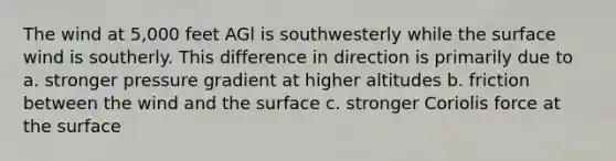 The wind at 5,000 feet AGl is southwesterly while the surface wind is southerly. This difference in direction is primarily due to a. stronger pressure gradient at higher altitudes b. friction between the wind and the surface c. stronger Coriolis force at the surface