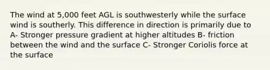 The wind at 5,000 feet AGL is southwesterly while the surface wind is southerly. This difference in direction is primarily due to A- Stronger pressure gradient at higher altitudes B- friction between the wind and the surface C- Stronger Coriolis force at the surface